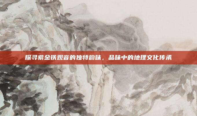 探寻紫金铁观音的独特韵味，品味中的地理文化传承