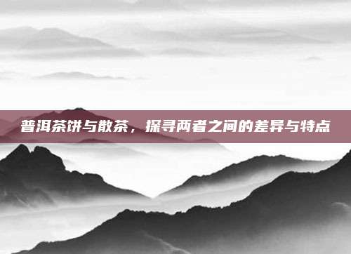 普洱茶饼与散茶，探寻两者之间的差异与特点