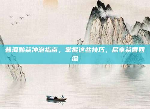 普洱熟茶冲泡指南，掌握这些技巧，尽享茶香四溢
