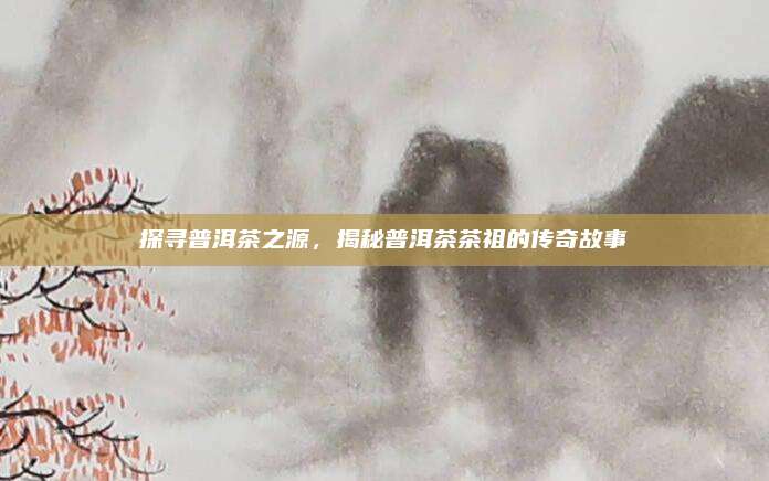 探寻普洱茶之源，揭秘普洱茶茶祖的传奇故事