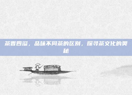 茶香四溢，品味不同茶的区别，探寻茶文化的奥秘