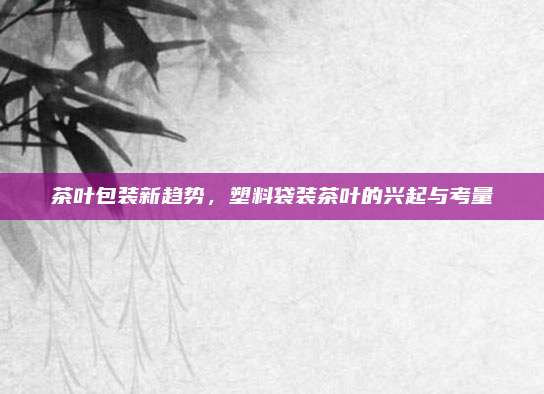 茶叶包装新趋势，塑料袋装茶叶的兴起与考量