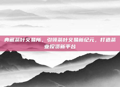 典藏茶叶交易所，引领茶叶交易新纪元，打造茶业投资新平台