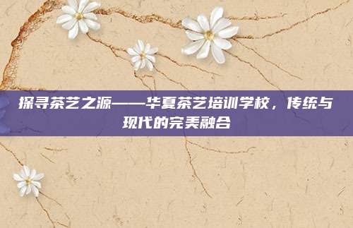 探寻茶艺之源——华夏茶艺培训学校，传统与现代的完美融合