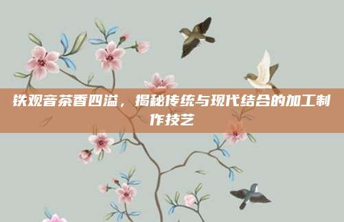铁观音茶香四溢，揭秘传统与现代结合的加工制作技艺