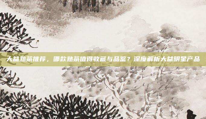 大益熟茶推荐，哪款熟茶值得收藏与品鉴？深度解析大益明星产品