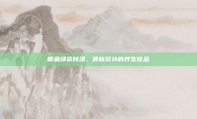 鲫鱼绿茶炖汤，清新滋补的养生佳品