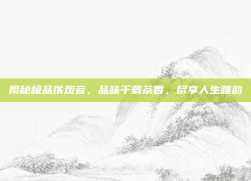 揭秘极品铁观音，品味千载茶香，尽享人生雅韵