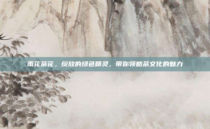 雨花茶花,绽放的绿色精灵,带你领略茶文化的魅力