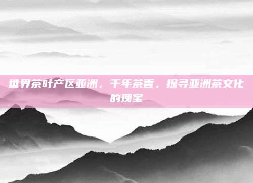 世界茶叶产区亚洲，千年茶香，探寻亚洲茶文化的瑰宝
