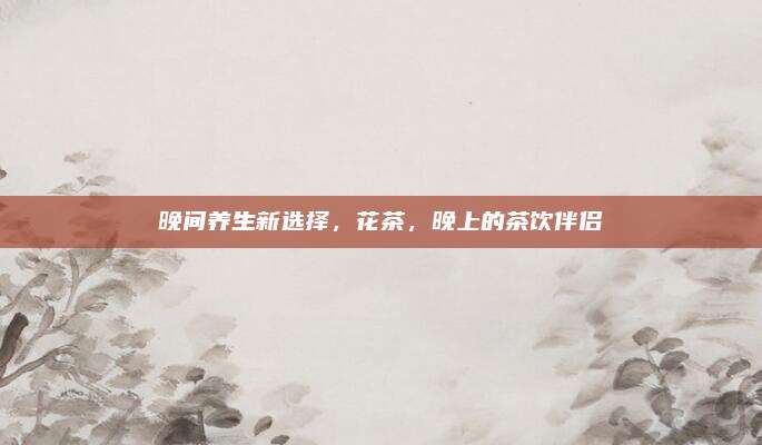晚间养生新选择，花茶，晚上的茶饮伴侣