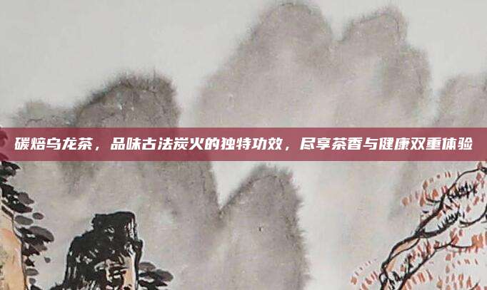 碳焙乌龙茶，品味古法炭火的独特功效，尽享茶香与健康双重体验