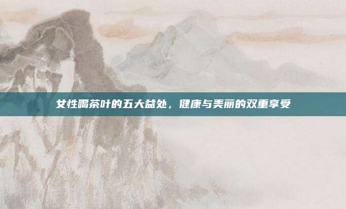 女性喝茶叶的五大益处，健康与美丽的双重享受