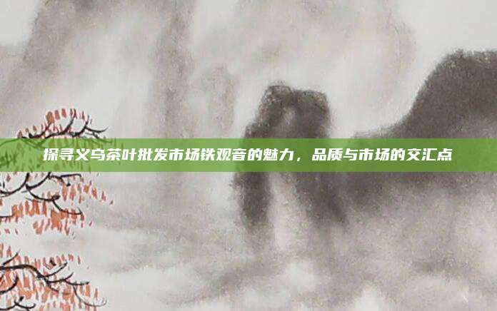 探寻义乌茶叶批发市场铁观音的魅力,品质与市场的交汇点