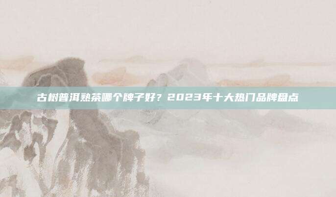 古树普洱熟茶哪个牌子好？2023年十大热门品牌盘点