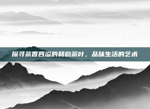 探寻茶香四溢的和韵茶叶，品味生活的艺术