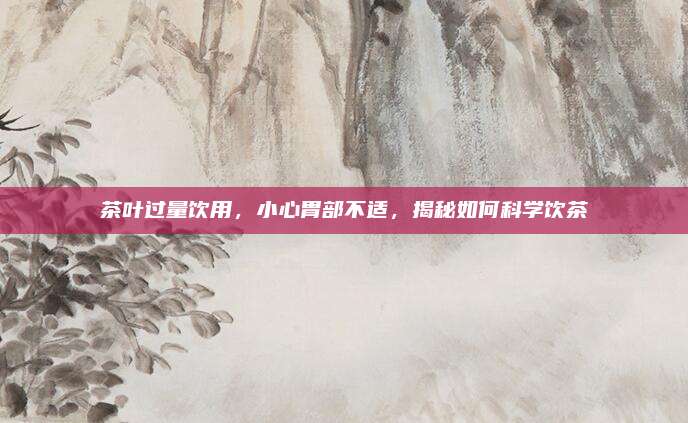 茶叶过量饮用，小心胃部不适，揭秘如何科学饮茶