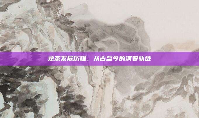 熟茶发展历程，从古至今的演变轨迹