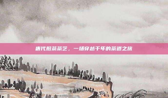 唐代煎茶茶艺，一场穿越千年的茶道之旅