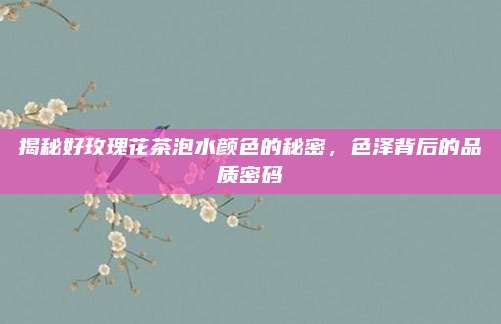 揭秘好玫瑰花茶泡水颜色的秘密，色泽背后的品质密码