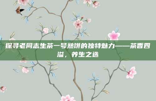 探寻老同志生茶一号熟饼的独特魅力——茶香四溢，养生之选