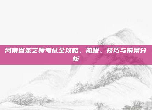 河南省茶艺师考试全攻略，流程、技巧与前景分析