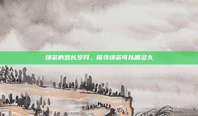 绿茶的悠长岁月，探寻绿茶可以喝多久
