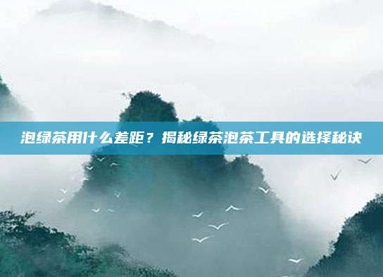 泡绿茶用什么差距？揭秘绿茶泡茶工具的选择秘诀