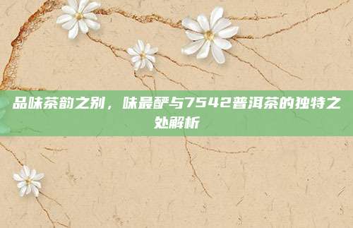 品味茶韵之别，味最酽与7542普洱茶的独特之处解析