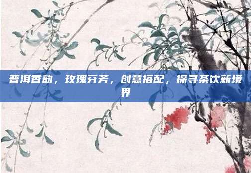 普洱香韵,玫瑰芬芳,创意搭配,探寻茶饮新境界