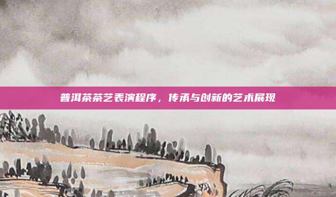 普洱茶茶艺表演程序，传承与创新的艺术展现
