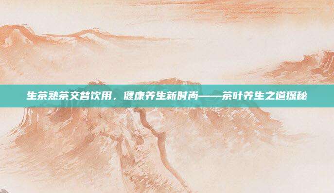 生茶熟茶交替饮用，健康养生新时尚——茶叶养生之道探秘
