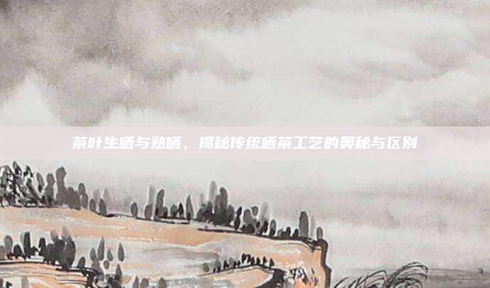 茶叶生晒与熟晒，揭秘传统晒茶工艺的奥秘与区别