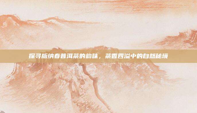 探寻版纳春普洱茶的韵味，茶香四溢中的自然秘境