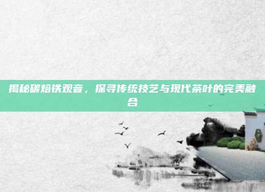 揭秘碳焙铁观音，探寻传统技艺与现代茶叶的完美融合