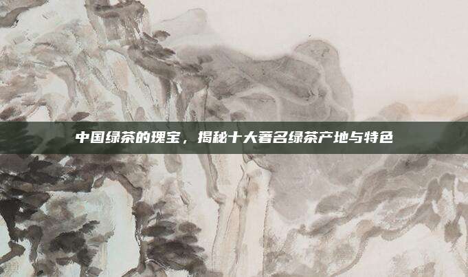 中国绿茶的瑰宝，揭秘十大著名绿茶产地与特色