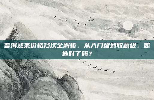 普洱熟茶价格档次全解析，从入门级到收藏级，您选对了吗？