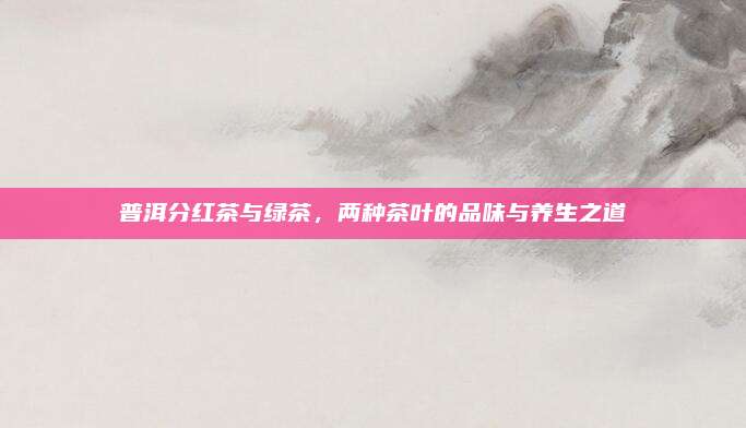 普洱分红茶与绿茶，两种茶叶的品味与养生之道