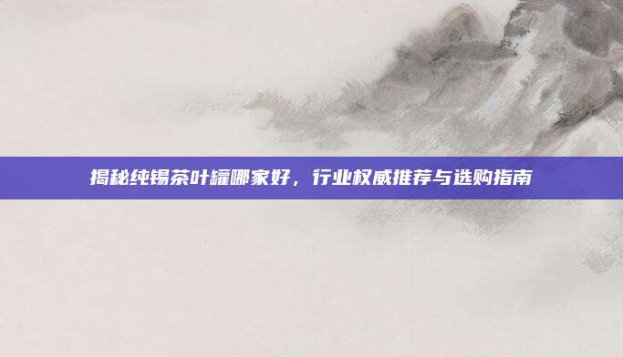 揭秘纯锡茶叶罐哪家好，行业权威推荐与选购指南