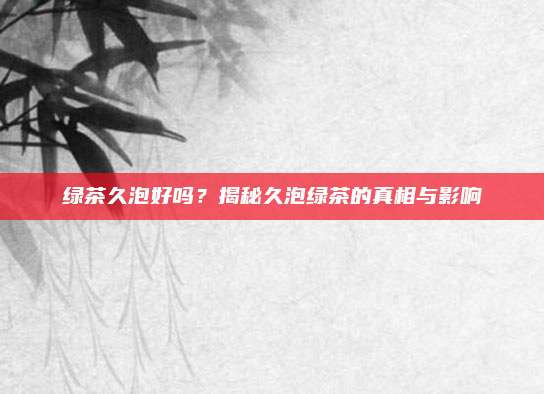 绿茶久泡好吗？揭秘久泡绿茶的真相与影响