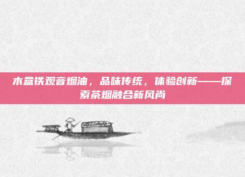木盒铁观音烟油，品味传统，体验创新——探索茶烟融合新风尚