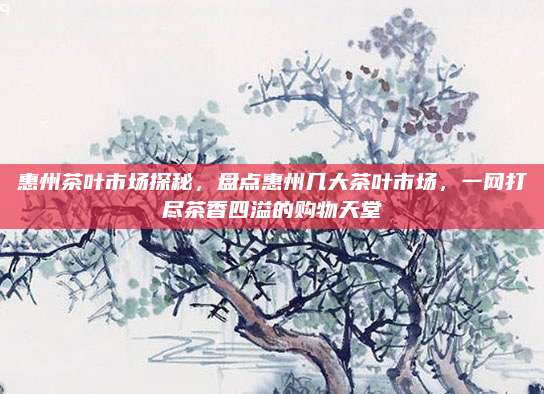 惠州茶叶市场探秘，盘点惠州几大茶叶市场，一网打尽茶香四溢的购物天堂