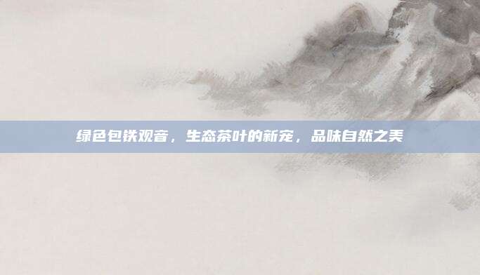 绿色包铁观音，生态茶叶的新宠，品味自然之美