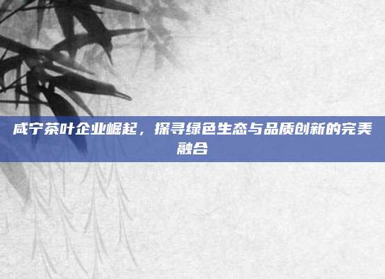 咸宁茶叶企业崛起，探寻绿色生态与品质创新的完美融合
