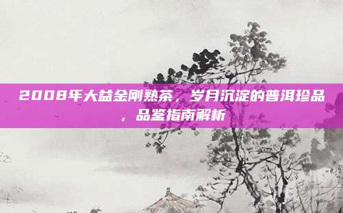 2008年大益金刚熟茶，岁月沉淀的普洱珍品，品鉴指南解析