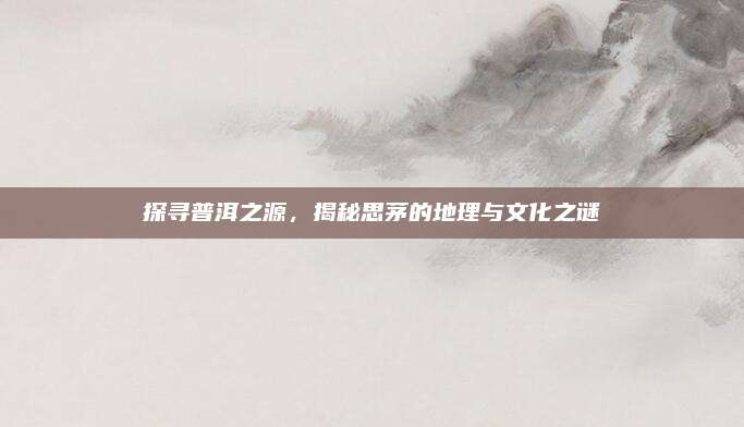 探寻普洱之源，揭秘思茅的地理与文化之谜
