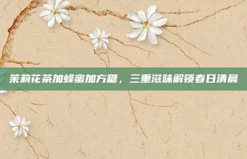 茉莉花茶加蜂蜜加方糖，三重滋味解锁春日清晨