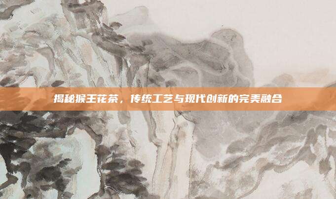 揭秘猴王花茶，传统工艺与现代创新的完美融合