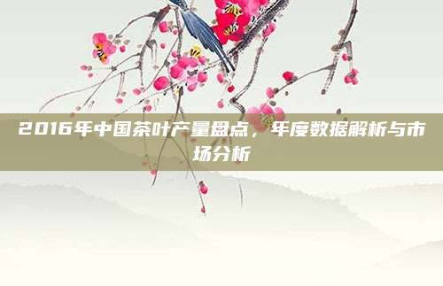 2016年中国茶叶产量盘点，年度数据解析与市场分析