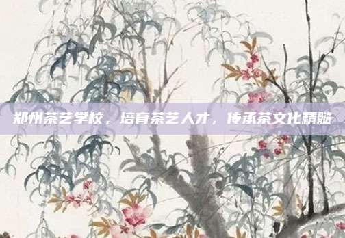 郑州茶艺学校，培育茶艺人才，传承茶文化精髓